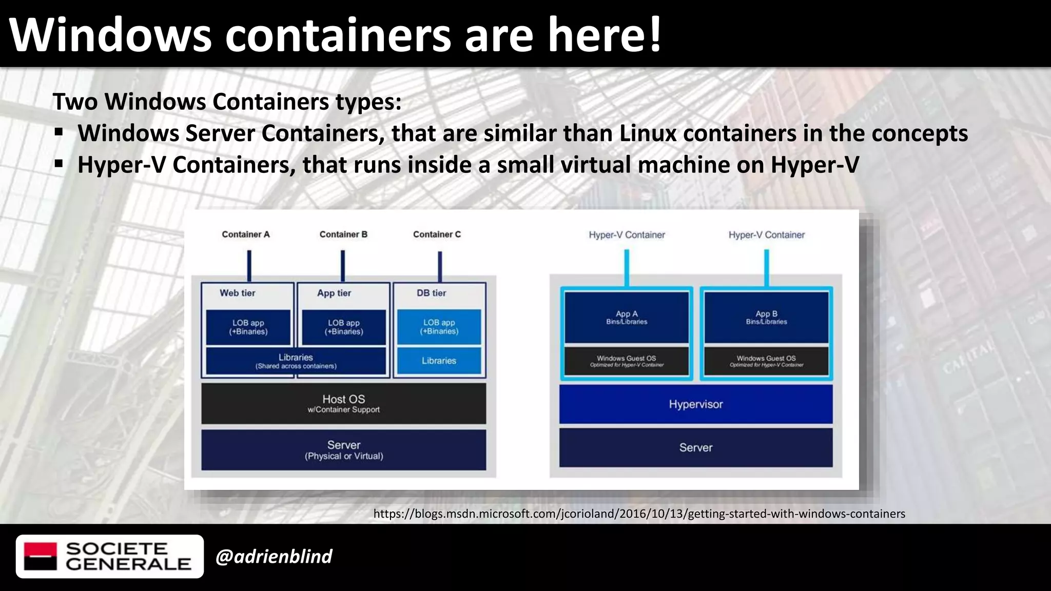 @adrienblind
Windows containers are here!
Two Windows Containers types:
 Windows Server Containers, that are similar than Linux containers in the concepts
 Hyper-V Containers, that runs inside a small virtual machine on Hyper-V
https://blogs.msdn.microsoft.com/jcorioland/2016/10/13/getting-started-with-windows-containers
 