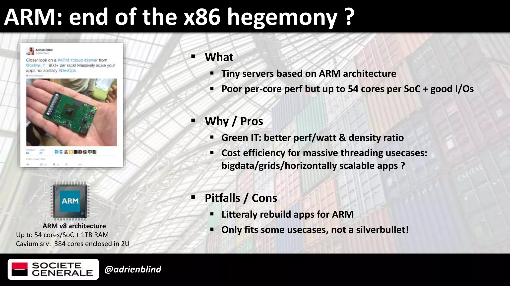 @adrienblind
 What
 Tiny servers based on ARM architecture
 Poor per-core perf but up to 54 cores per SoC + good I/Os
 Why / Pros
 Green IT: better perf/watt & density ratio
 Cost efficiency for massive threading usecases:
bigdata/grids/horizontally scalable apps ?
 Pitfalls / Cons
 Litteraly rebuild apps for ARM
 Only fits some usecases, not a silverbullet!
ARM: end of the x86 hegemony ?
ARM v8 architecture
Up to 54 cores/SoC + 1TB RAM
Cavium srv: 384 cores enclosed in 2U
 