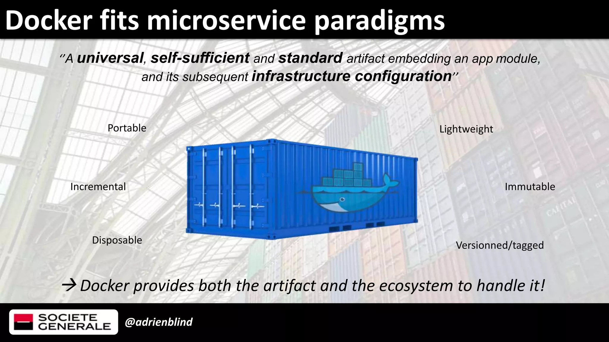 @adrienblind
Docker fits microservice paradigms
‘’A universal, self-sufficient and standard artifact embedding an app module,
and its subsequent infrastructure configuration’’
 Docker provides both the artifact and the ecosystem to handle it!
Immutable
Portable Lightweight
Incremental
Versionned/taggedDisposable
 