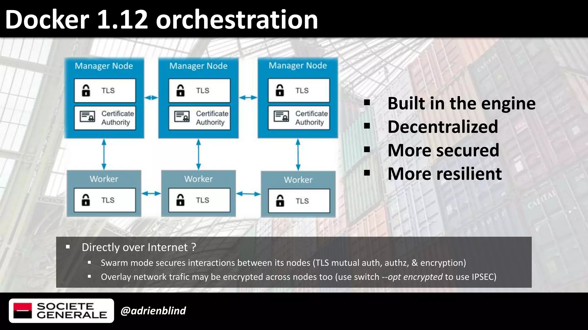 @adrienblind
Docker 1.12 orchestration
 Directly over Internet ?
 Swarm mode secures interactions between its nodes (TLS mutual auth, authz, & encryption)
 Overlay network trafic may be encrypted across nodes too (use switch --opt encrypted to use IPSEC)
 Built in the engine
 Decentralized
 More secured
 More resilient
 