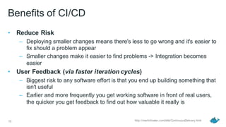 Benefits of CI/CD
• Reduce Risk
– Deploying smaller changes means there's less to go wrong and it's easier to
fix should a problem appear
– Smaller changes make it easier to find problems -> Integration becomes
easier
• User Feedback (via faster iteration cycles)
– Biggest risk to any software effort is that you end up building something that
isn't useful
– Earlier and more frequently you get working software in front of real users,
the quicker you get feedback to find out how valuable it really is
10 http://martinfowler.com/bliki/ContinuousDelivery.html
 