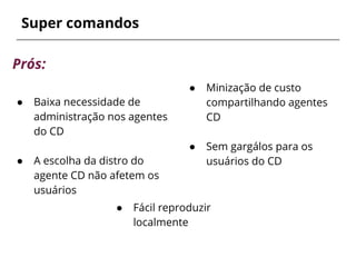 ● Minização de custo
compartilhando agentes
CD
● Sem gargálos para os
usuários do CD
Super comandos
● Fácil reproduzir
localmente
Prós:
● Baixa necessidade de
administração nos agentes
do CD
● A escolha da distro do
agente CD não afetem os
usuários
 