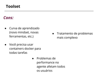 ● Tratamento de problemas
mais complexo
Toolset
Cons:
● Curva de aprendizado
(novo mindset, novas
ferramentas, etc.)
● Você precisa usar
containers docker para
todas tarefas
● Problemas de
performance no
agente afetam todos
os usuários
 