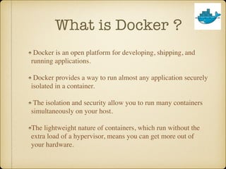 What is Docker ?
Docker is an open platform for developing, shipping, and
running applications.
Docker provides a way to run almost any application securely
isolated in a container.
The isolation and security allow you to run many containers
simultaneously on your host.
The lightweight nature of containers, which run without the
extra load of a hypervisor, means you can get more out of
your hardware.
 
