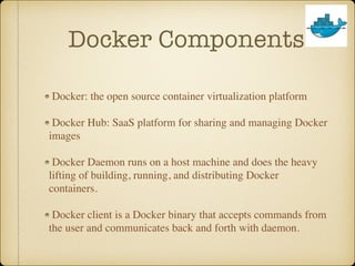 Docker Components
Docker: the open source container virtualization platform
Docker Hub: SaaS platform for sharing and managing Docker
images
Docker Daemon runs on a host machine and does the heavy
lifting of building, running, and distributing Docker
containers.
Docker client is a Docker binary that accepts commands from
the user and communicates back and forth with daemon.
 