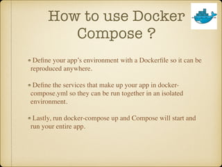 How to use Docker
Compose ?
Deﬁne your app’s environment with a Dockerﬁle so it can be
reproduced anywhere.
Deﬁne the services that make up your app in docker-
compose.yml so they can be run together in an isolated
environment.
Lastly, run docker-compose up and Compose will start and
run your entire app.
 