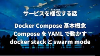サービスを梱包する話
Docker Compose 基本概念
Compose を YAML で動かす
docker stack と swarm mode
Compose
 