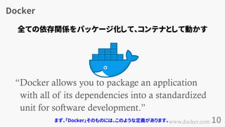 Docker
10
&ldquo;Docker allows you to package an application
with all of its dependencies into a standardized
unit for software development.&rdquo;
www.docker.com
全ての依存関係をパッケージ化して、コンテナとして動かす
まず、「Docker」そのものには、このような定義があります。
 