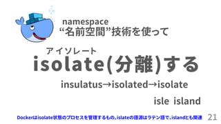 21
isolate(分離)する
insulatus&rarr;isolated&rarr;isolate
isle island
ア イ ソ レ ー ト
&ldquo;名前空間&rdquo;技術を使って
namespace
Dockerはisolate状態のプロセスを管理するもの。islateの語源はラテン語で、islandとも関連
 