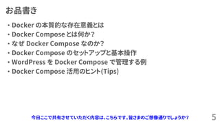 お品書き
&bull; Docker の本質的な存在意義とは
&bull; Docker Compose とは何か？
&bull; なぜ Docker Compose なのか？
&bull; Docker Compose のセットアップと基本操作
&bull; WordPress を Docker Compose で管理する例
&bull; Docker Compose 活用のヒント(Tips)
5今日ここで共有させていただく内容は、こちらです。皆さまのご想像通りでしょうか？
 