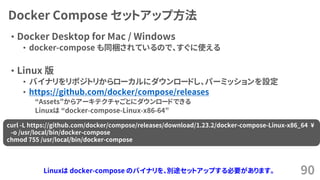 Docker Compose セットアップ方法
&bull; Docker Desktop for Mac / Windows
&bull; docker-compose も同梱されているので、すぐに使える
&bull; Linux 版
&bull; バイナリをリポジトリからローカルにダウンロードし、パーミッションを設定
&bull; https://github.com/docker/compose/releases
&ldquo;Assets&rdquo;からアーキテクチャごとにダウンロードできる
Linuxは &ldquo;docker-compose-Linux-x86-64&rdquo;
90
curl -L https://github.com/docker/compose/releases/download/1.23.2/docker-compose-Linux-x86_64 &yen;
-o /usr/local/bin/docker-compose
chmod 755 /usr/local/bin/docker-compose
Linuxは docker-compose のバイナリを、別途セットアップする必要があります。
 