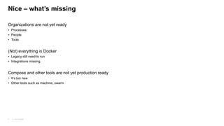 © Juraj Kojdjak4
Nice – what’s missing
Organizations are not yet ready
• Processes
• People
• Tools
(Not) everything is Docker
• Legacy still need to run
• Integrations missing
Compose and other tools are not yet production ready
• It’s too new
• Other tools such as machine, swarm
 