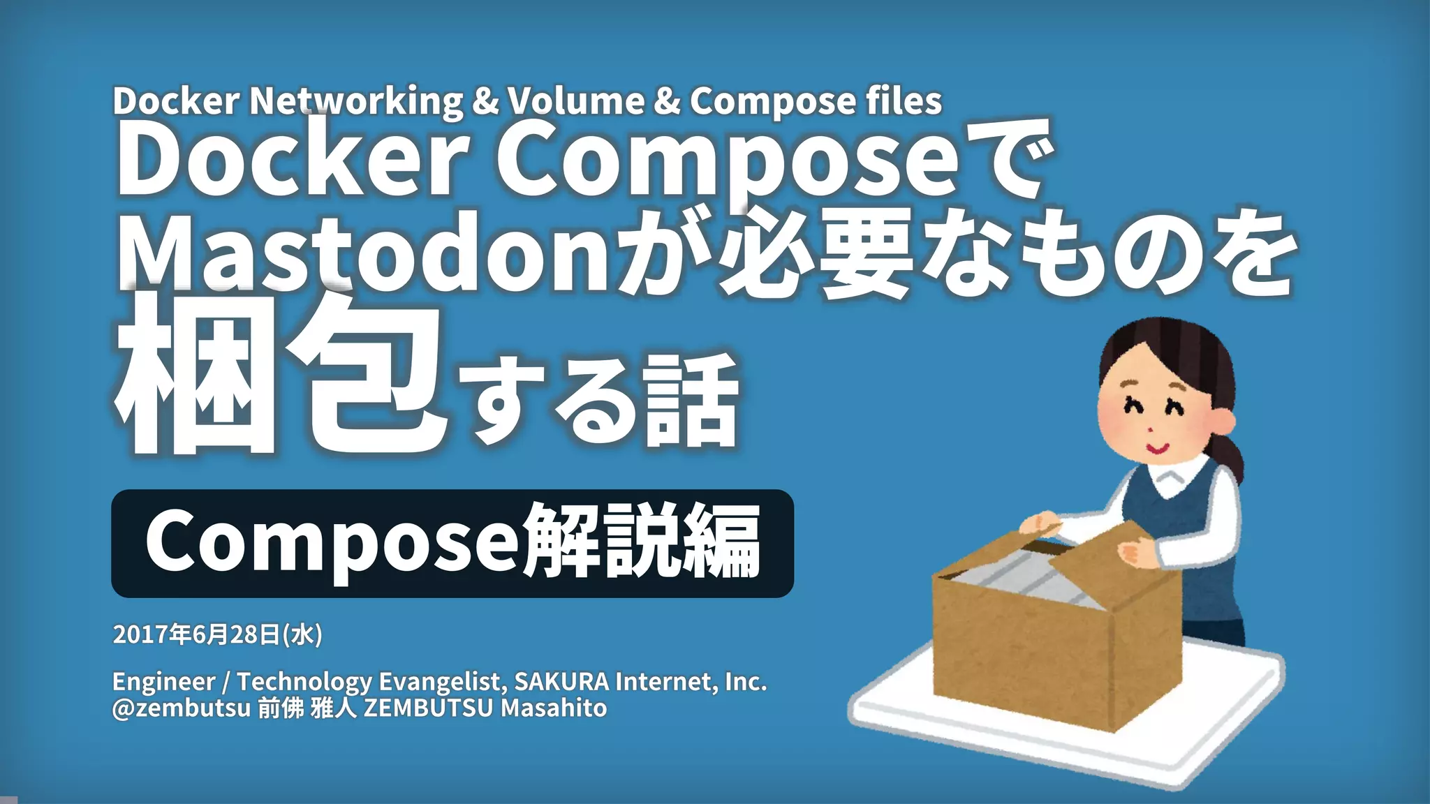 1
Docker Networking & Volume & Compose files
Docker Composeで
Mastodonが必要なものを
梱包する話
Engineer / Technology Evangelist, SAKURA Internet, Inc.
@zembutsu 前佛 雅人 ZEMBUTSU Masahito
2017年6月28日(水)
Compose解説編
 