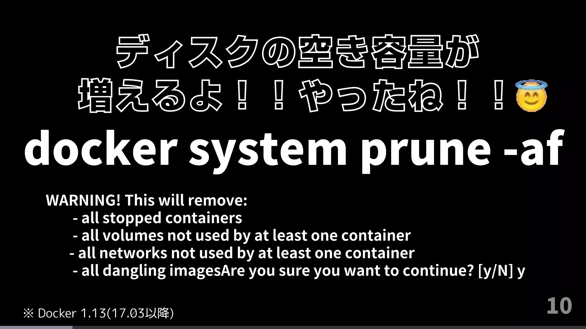10
docker system prune -af
WARNING! This will remove:
- all stopped containers
- all volumes not used by at least one container
- all networks not used by at least one container
- all dangling imagesAre you sure you want to continue? [y/N] y
※ Docker 1.13(17.03以降)
 