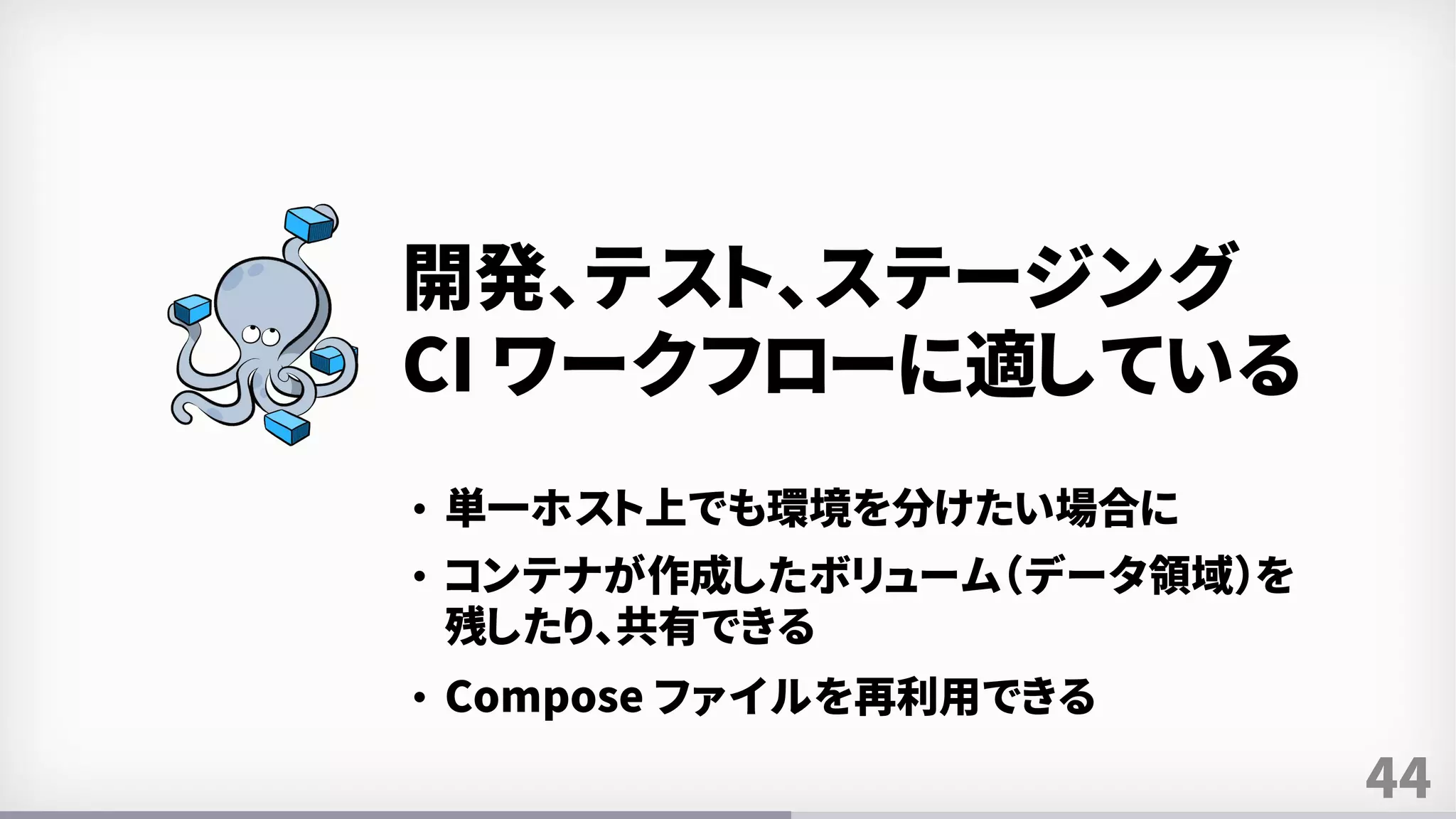 44
開発、テスト、ステージング
CI ワークフローに適している
• 単一ホスト上でも環境を分けたい場合に
• コンテナが作成したボリューム（データ領域）を
残したり、共有できる
• Compose ファイルを再利用できる
 