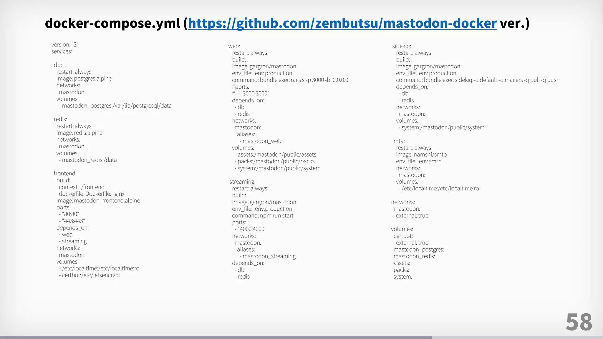 58
version: "3"
services:
db:
restart: always
image: postgres:alpine
networks:
mastodon:
volumes:
- mastodon_postgres:/var/lib/postgresql/data
redis:
restart: always
image: redis:alpine
networks:
mastodon:
volumes:
- mastodon_redis:/data
frontend:
build:
context: ./frontend
dockerfile: Dockerfile.nginx
image: mastodon_frontend:alpine
ports:
- "80:80"
- "443:443"
depends_on:
- web
- streaming
networks:
mastodon:
volumes:
- /etc/localtime:/etc/localtime:ro
- certbot:/etc/letsencrypt
sidekiq:
restart: always
build: .
image: gargron/mastodon
env_file: .env.production
command: bundle exec sidekiq -q default -q mailers -q pull -q push
depends_on:
- db
- redis
networks:
mastodon:
volumes:
- system:/mastodon/public/system
mta:
restart: always
image: namshi/smtp
env_file: .env.smtp
networks:
mastodon:
volumes:
- /etc/localtime:/etc/localtime:ro
networks:
mastodon:
external: true
volumes:
certbot:
external: true
mastodon_postgres:
mastodon_redis:
assets:
packs:
system:
web:
restart: always
build: .
image: gargron/mastodon
env_file: .env.production
command: bundle exec rails s -p 3000 -b '0.0.0.0'
#ports:
# - "3000:3000"
depends_on:
- db
- redis
networks:
mastodon:
aliases:
- mastodon_web
volumes:
- assets:/mastodon/public/assets
- packs:/mastodon/public/packs
- system:/mastodon/public/system
streaming:
restart: always
build: .
image: gargron/mastodon
env_file: .env.production
command: npm run start
ports:
- "4000:4000"
networks:
mastodon:
aliases:
- mastodon_streaming
depends_on:
- db
- redis
docker-compose.yml (https://github.com/zembutsu/mastodon-docker ver.)
 