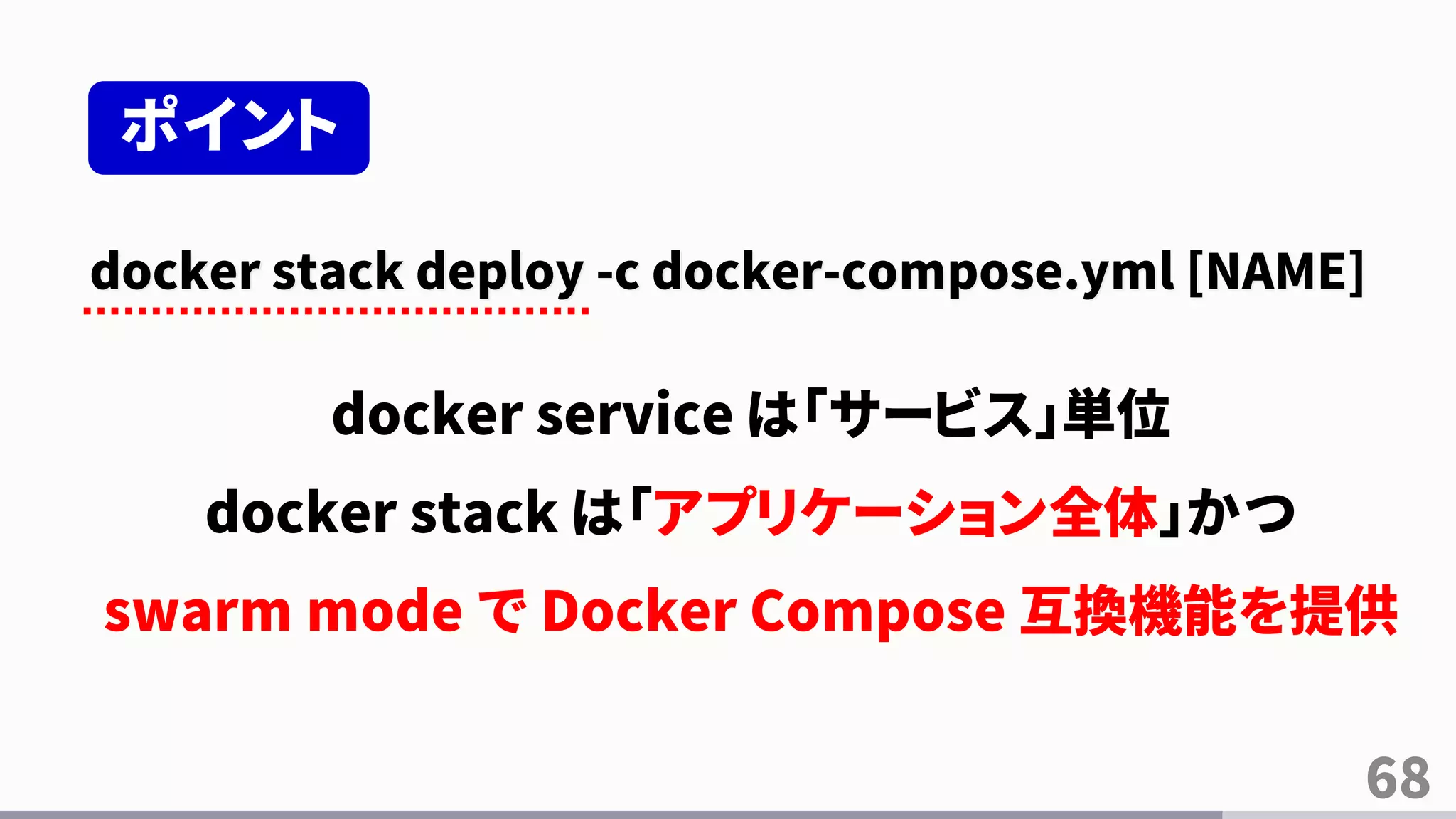 68
docker stack deploy -c docker-compose.yml [NAME]
docker service は「サービス」単位
docker stack は「アプリケーション全体」かつ
swarm mode で Docker Compose 互換機能を提供
ポイント
 