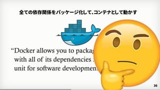 “Docker allows you to package an application
with all of its dependencies into a standardized
unit for software development.”
www.docker.com
36
全ての依存関係をパッケージ化して、コンテナとして動かす
 
