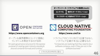 46
https://www.opencontainers.org https://www.cncf.io
コンテナ化 動的なオーケストレーション
マイクロサービス指向のアプリケーション
オープンソース・ソフトウェアの集積(stack)
オープンな業界標準のコンテナ規格と
ランタイムを策定するのが目的
“An open governance structure for the express
purpose of creating open industry standards
around container formats and runtime”
ソフトウェアのビジネスを行う企業ではなく、
ソフトウェア企業が本当に必要なもの
“Companies are realizing that they need to be a
software company, even if they are not in the
software business”
どちらも2015年6月に設立
 