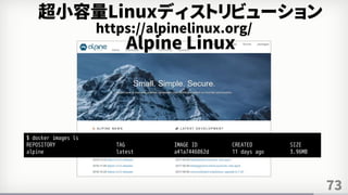 73
https://alpinelinux.org/
超小容量Linuxディストリビューション
Alpine Linux
$ docker images ls
REPOSITORY TAG IMAGE ID CREATED SIZE
alpine latest a41a7446062d 11 days ago 3.96MB
 