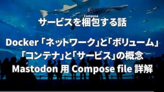 サービスを梱包する話
Docker 「ネットワーク」と「ボリューム」
「コンテナ」と「サービス」の概念
Mastodon 用 Compose file 詳解
Compose
 