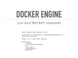 DOCKER ENGINE
Low-level docker commands
docker network create website || true
docker build -t my_webserver -f docker/webserver/Dockerfile ./
docker pull redis:3.2
docker run -d --name redis redis:3.2
docker run
-p 80:80
-v `pwd`/web:/var/www/html
-d
--link redis
--name webserver
my_webserver