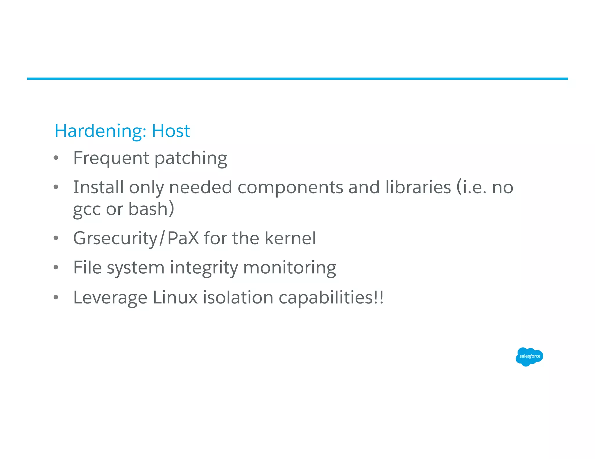 Hardening: Host
•  Frequent patching
•  Install only needed components and libraries (i.e. no
gcc or bash)
•  Grsecurity/PaX for the kernel
•  File system integrity monitoring
•  Leverage Linux isolation capabilities!!
 
