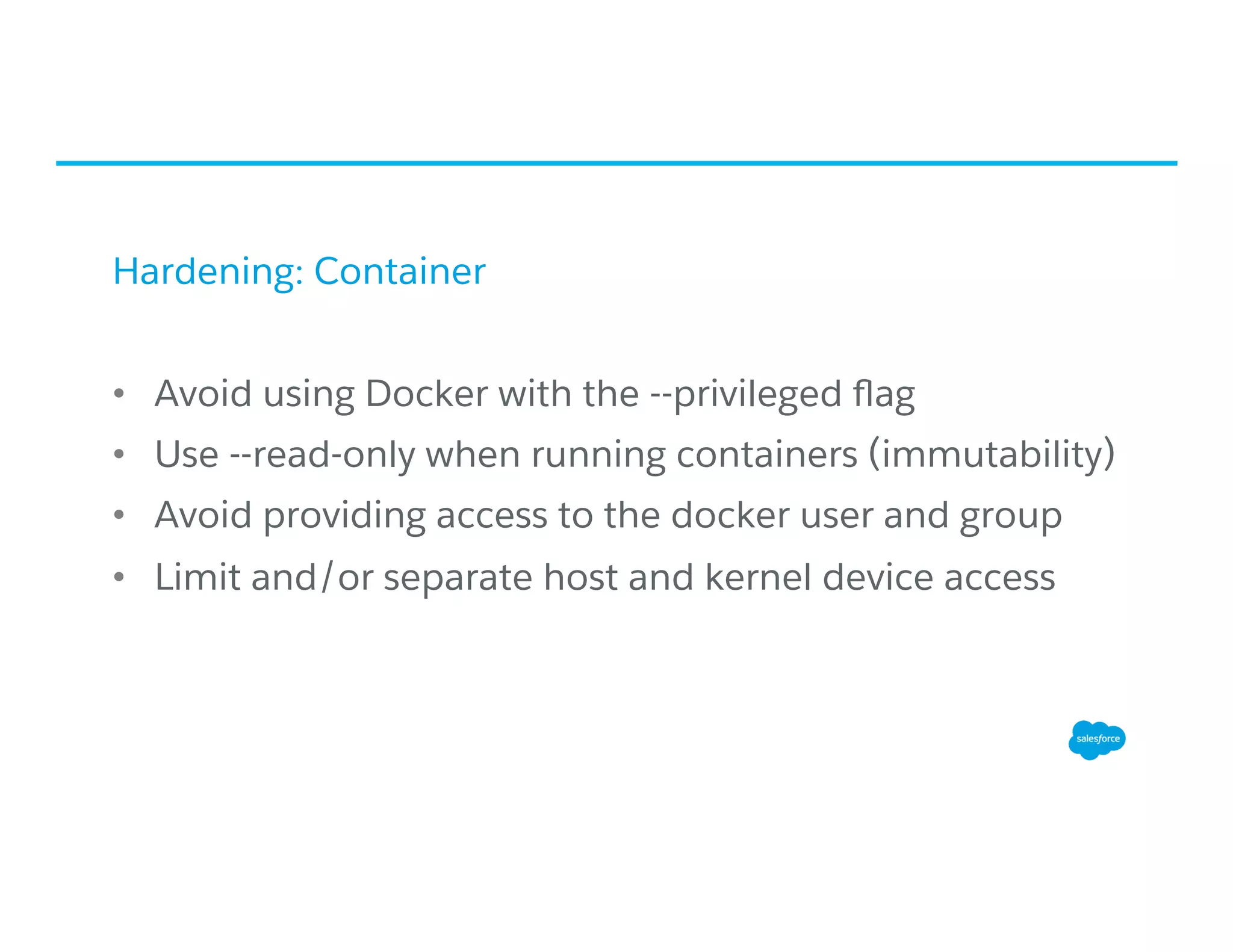 Hardening: Container
•  Avoid using Docker with the --privileged ﬂag
•  Use --read-only when running containers (immutability)
•  Avoid providing access to the docker user and group
•  Limit and/or separate host and kernel device access
 