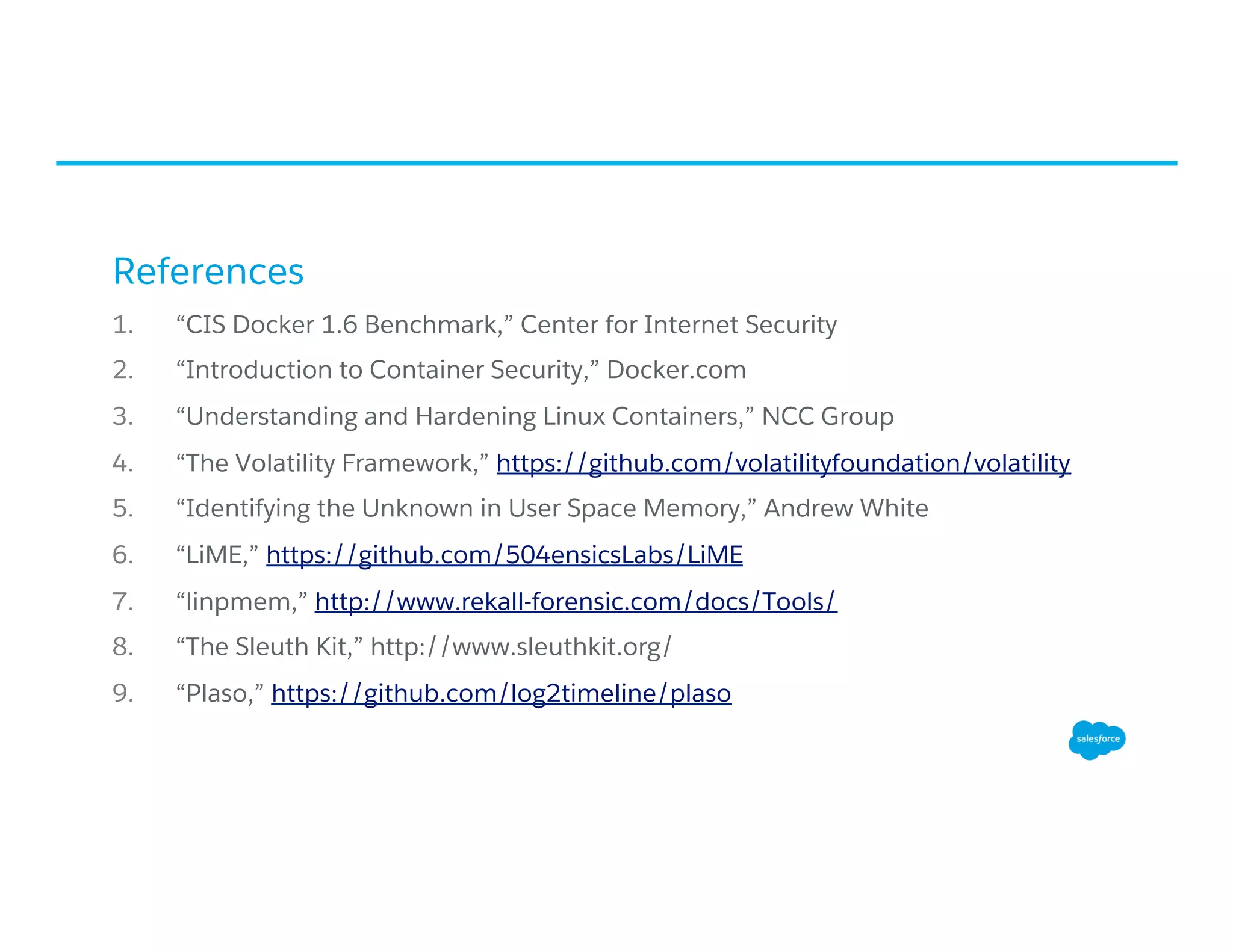 References
1.  “CIS Docker 1.6 Benchmark,” Center for Internet Security
2.  “Introduction to Container Security,” Docker.com
3.  “Understanding and Hardening Linux Containers,” NCC Group
4.  “The Volatility Framework,” https://github.com/volatilityfoundation/volatility
5.  “Identifying the Unknown in User Space Memory,” Andrew White
6.  “LiME,” https://github.com/504ensicsLabs/LiME
7.  “linpmem,” http://www.rekall-forensic.com/docs/Tools/
8.  “The Sleuth Kit,” http://www.sleuthkit.org/
9.  “Plaso,” https://github.com/log2timeline/plaso
 