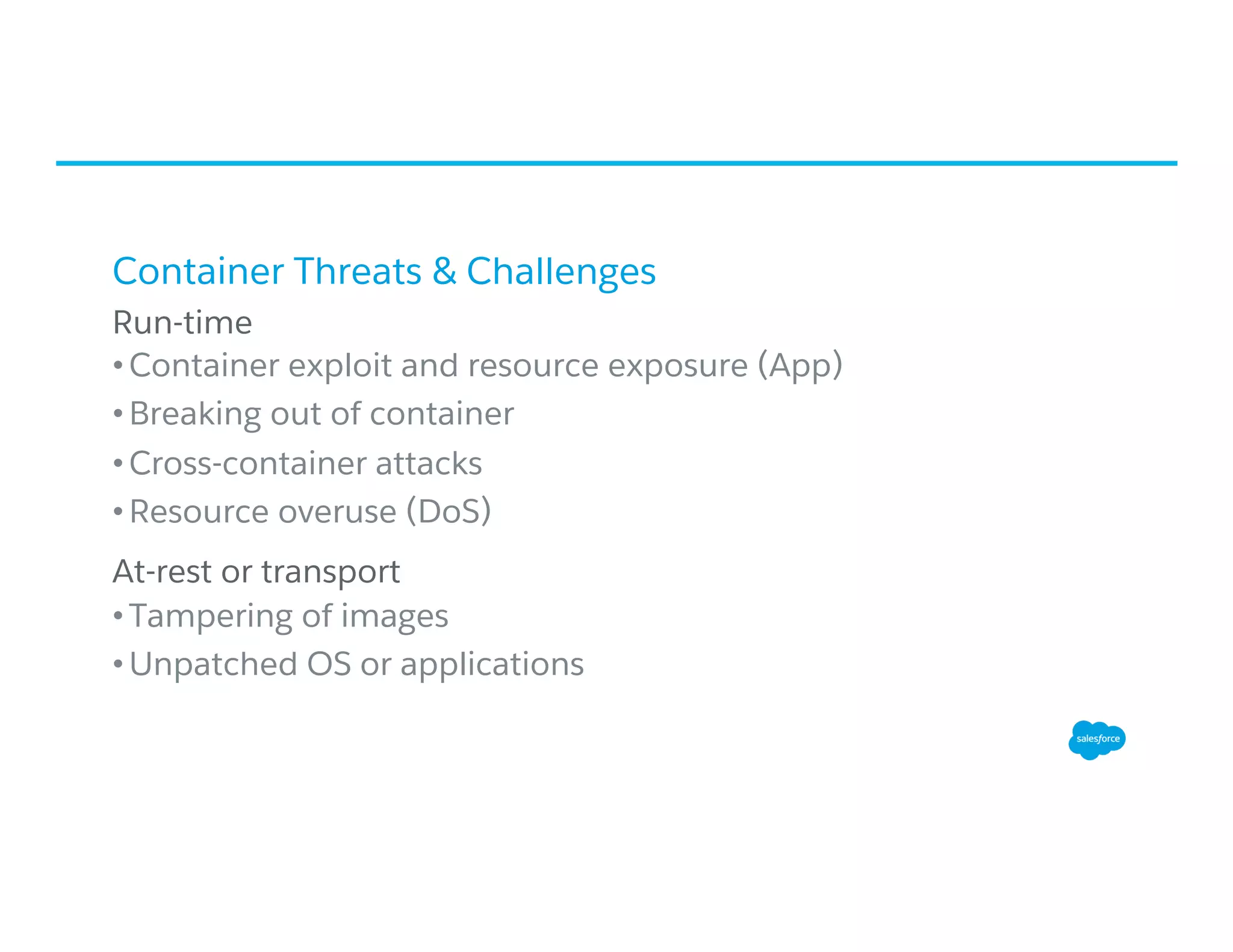 Container Threats & Challenges
​ Run-time
• Container exploit and resource exposure (App)
• Breaking out of container
• Cross-container attacks
• Resource overuse (DoS)
​ At-rest or transport
• Tampering of images
• Unpatched OS or applications
 