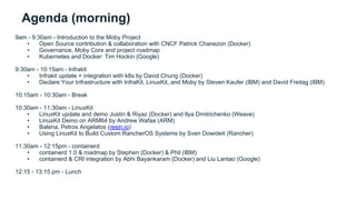 Agenda (morning)
9am - 9:30am - Introduction to the Moby Project
• Open Source contribution & collaboration with CNCF Patrick Chanezon (Docker)
• Governance, Moby Core and project roadmap
• Kubernetes and Docker: Tim Hockin (Google)
9:30am - 10:15am - Infrakit
• Infrakit update + integration with k8s by David Chung (Docker)
• Declare Your Infrastructure with InfraKit, LinuxKit, and Moby by Steven Kaufer (IBM) and David Freitag (IBM)
10:15am - 10:30am - Break
10:30am - 11:30am - LinuxKit
• LinuxKit update and demo Justin & Riyaz (Docker) and Ilya Dmitrichenko (Weave)
• LinuxKit Demo on ARM64 by Andrew Wafaa (ARM)
• Balena, Petros Angelatos (resin.io)
• Using LinuxKit to Build Custom RancherOS Systems by Sven Dowideit (Rancher)
11:30am - 12:15pm - containerd
• containerd 1.0 & roadmap by Stephen (Docker) & Phil (IBM)
• containerd & CRI integration by Abhi Bayankaram (Docker) and Liu Lantao (Google)
12:15 - 13:15 pm - Lunch
 