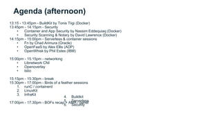 Agenda (afternoon)
13:15 - 13:45pm - BuildKit by Tonis Tiigi (Docker)
13:45pm - 14:15pm - Security
• Container and App Security by Nassim Eddequiaq (Docker)
• Security Scanning & Notary by David Lawrence (Docker)
14:15pm - 15:00pm - Serverless & container sessions
• Fn by Chad Arimura (Oracle)
• OpenFaaS by Alex Ellis (ADP)
• OpenWhisk by Phil Estes (IBM)
15:00pm - 15:15pm - networking
• Libnetwork CNI
• Openoverlay
• Istio
15:15pm - 15:30pm - break
15:30pm - 17:00pm - Birds of a feather sessions
1. runC / containerd
2. LinuxKit
3. InfraKit
17:00pm - 17:30pm - BOFs recap + AMA / panel
4. Buildkit
5. Serverless
6. Security
 