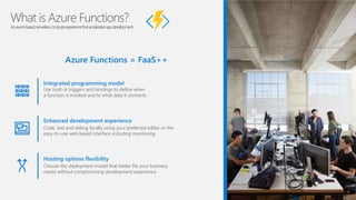 What is Azure Functions?
Anevent-based,serverlesscomputeexperiencethatacceleratesappdevelopment
Azure Functions = FaaS++
Integrated programming model
Use built-in triggers and bindings to define when
a function is invoked and to what data it connects
Enhanced development experience
Code, test and debug locally using your preferred editor or the
easy-to-use web based interface including monitoring
Hosting options flexibility
Choose the deployment model that better fits your business
needs without compromising development experience
 