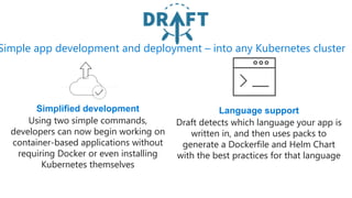 Simple app development and deployment – into any Kubernetes cluster
Simplified development
Using two simple commands,
developers can now begin working on
container-based applications without
requiring Docker or even installing
Kubernetes themselves
Language support
Draft detects which language your app is
written in, and then uses packs to
generate a Dockerfile and Helm Chart
with the best practices for that language
 