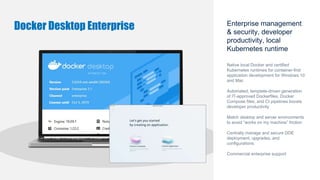 Enterprise management
& security, developer
productivity, local
Kubernetes runtime
Native local Docker and certified
Kubernetes runtimes for container-first
application development for Windows 10
and Mac
Automated, template-driven generation
of IT-approved Dockerfiles, Docker
Compose files, and CI pipelines boosts
developer productivity
Match desktop and server environments
to avoid “works on my machine” friction
Centrally manage and secure DDE
deployment, upgrades, and
configurations
Commercial enterprise support
Docker Desktop Enterprise
 