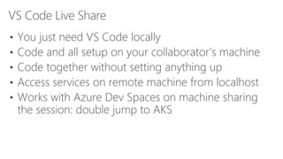 VS Code Live Share
• You just need VS Code locally
• Code and all setup on your collaborator’s machine
• Code together without setting anything up
• Access services on remote machine from localhost
• Works with Azure Dev Spaces on machine sharing
the session: double jump to AKS
 