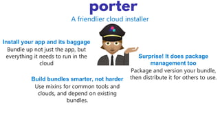 A friendlier cloud installer
Install your app and its baggage
Bundle up not just the app, but
everything it needs to run in the
cloud
Build bundles smarter, not harder
Use mixins for common tools and
clouds, and depend on existing
bundles.
Surprise! It does package
management too
Package and version your bundle,
then distribute it for others to use.
 