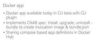 Docker app
• Docker app available today in CLI beta with CLI
plugin
• Implements CNAB spec: install, upgrade, uninstall -
bundle to create invocation image & bundle.json
• Sharing compose based app definitions in Docker
Hub
 