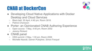 ● Developing Cloud Native Applications with Docker
Desktop and Cloud Services
○ Black belt: 30 April, 4:40 pm, Room 3016
○ Patrick Chanezon
● Porter: an Opinionated CNAB Authoring Experience
○ Open source: 1 May, 4:40 pm, Room 2002
○ Jeremy Rickard
● CNAB panel
○ OSS summit: 2 May, 1:30 pm, Room 2006
○ Michelle Noorali, Darren Pulsipher, Simon Ferquel
CNAB at DockerCon
 