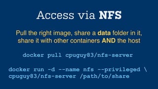 Access via NFS
docker pull cpuguy83/nfs-server
Pull the right image, share a data folder in it,
share it with other containers AND the host
docker run -d --name nfs --privileged 
cpuguy83/nfs-server /path/to/share
 