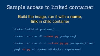Sample access to linked container
docker build -t postresql .
Build the image, run it with a name, !
link in child container
docker run -rm -P --name pg postgresql
docker run -rm -t -i --link pg:pg postgresql bash
!
psql -h pg -d docker -U docker --password
 