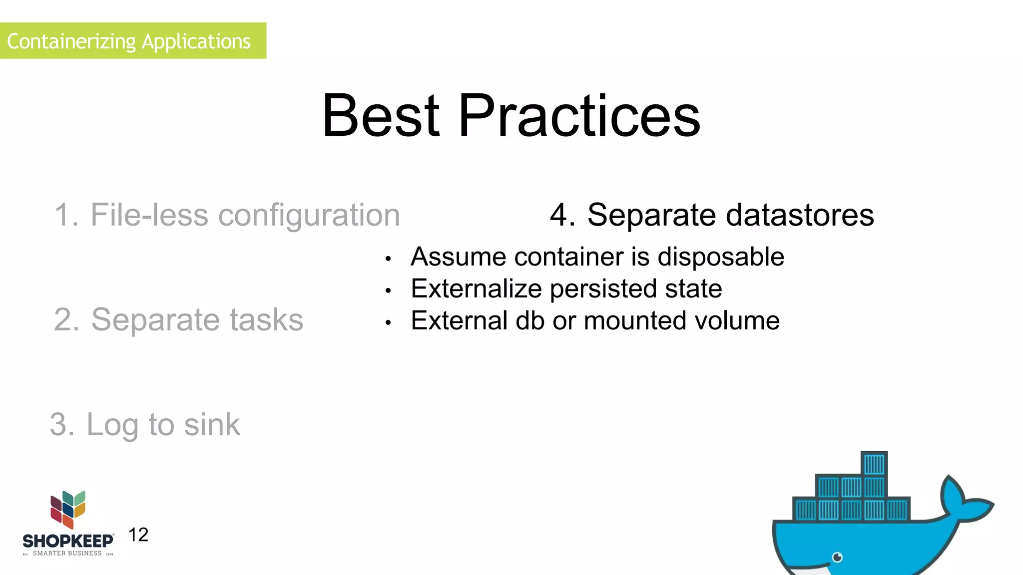 Containerizing Applications 
12 
Best Practices 
1. File-less configuration 
2. Separate tasks 
• Assume container is disposable 
• Externalize persisted state 
• External db or mounted volume 
3. Log to sink 
4. Separate datastores 
 