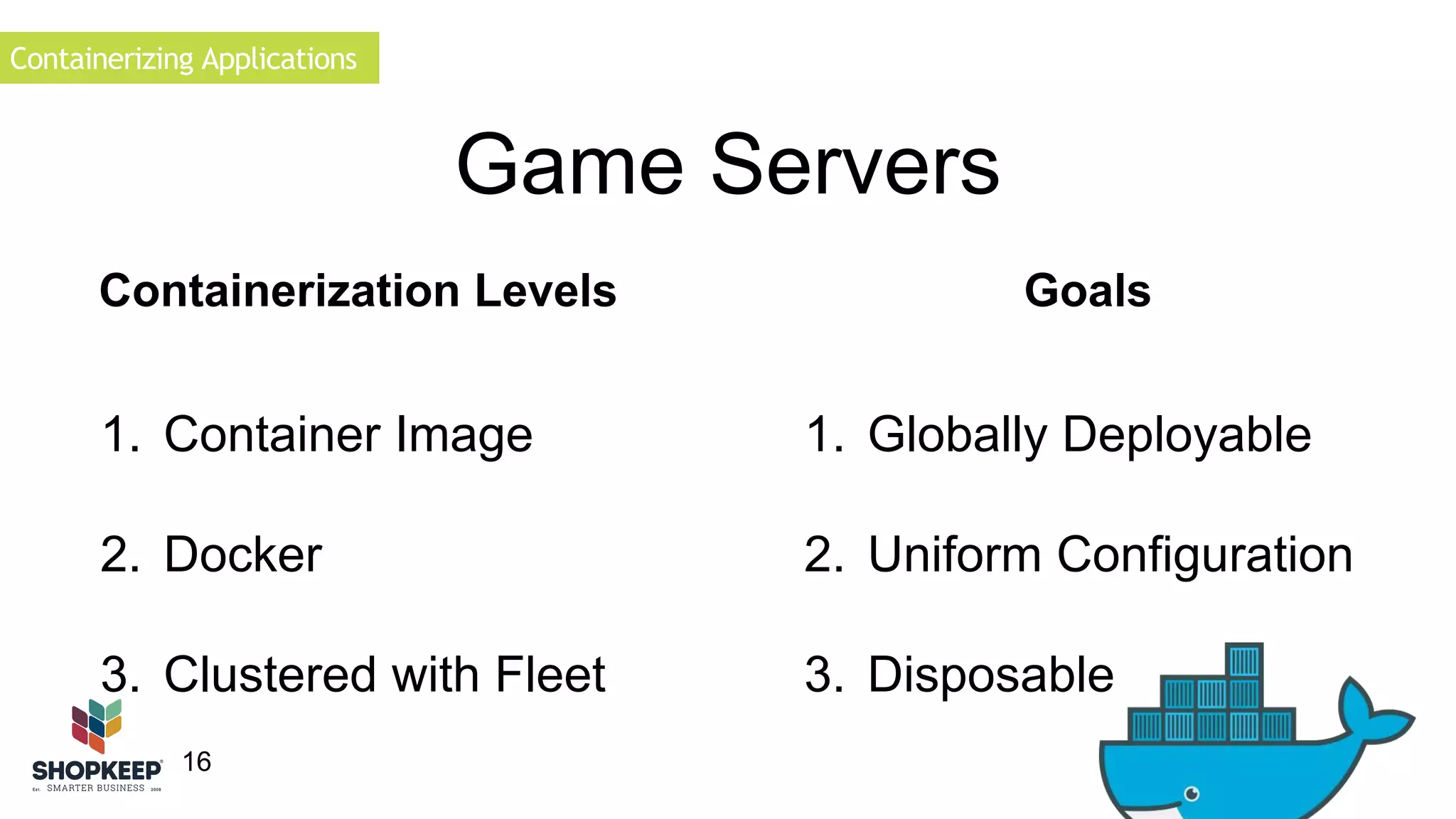 Containerizing Applications 
16 
Game Servers 
Containerization Levels Goals 
1. Globally Deployable 
2. Uniform Configuration 
3. Disposable 
1. Container Image 
2. Docker 
3. Clustered with Fleet 
 