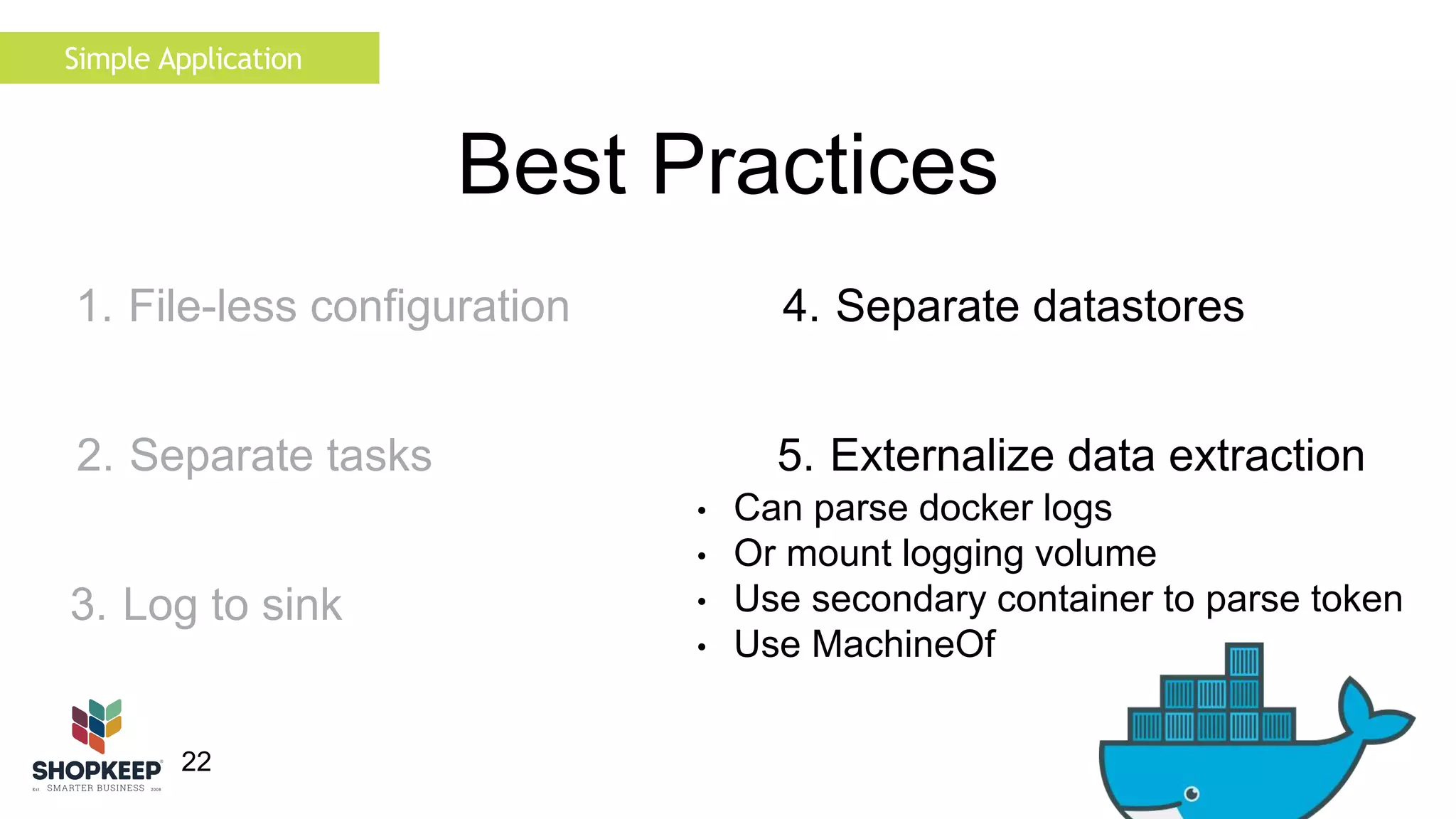 22 
Best Practices 
4. Separate datastores 
5. Externalize data extraction 
• Can parse docker logs 
• Or mount logging volume 
• Use secondary container to parse token 
• Use MachineOf 
Simple Application 
1. File-less configuration 
2. Separate tasks 
3. Log to sink 
 