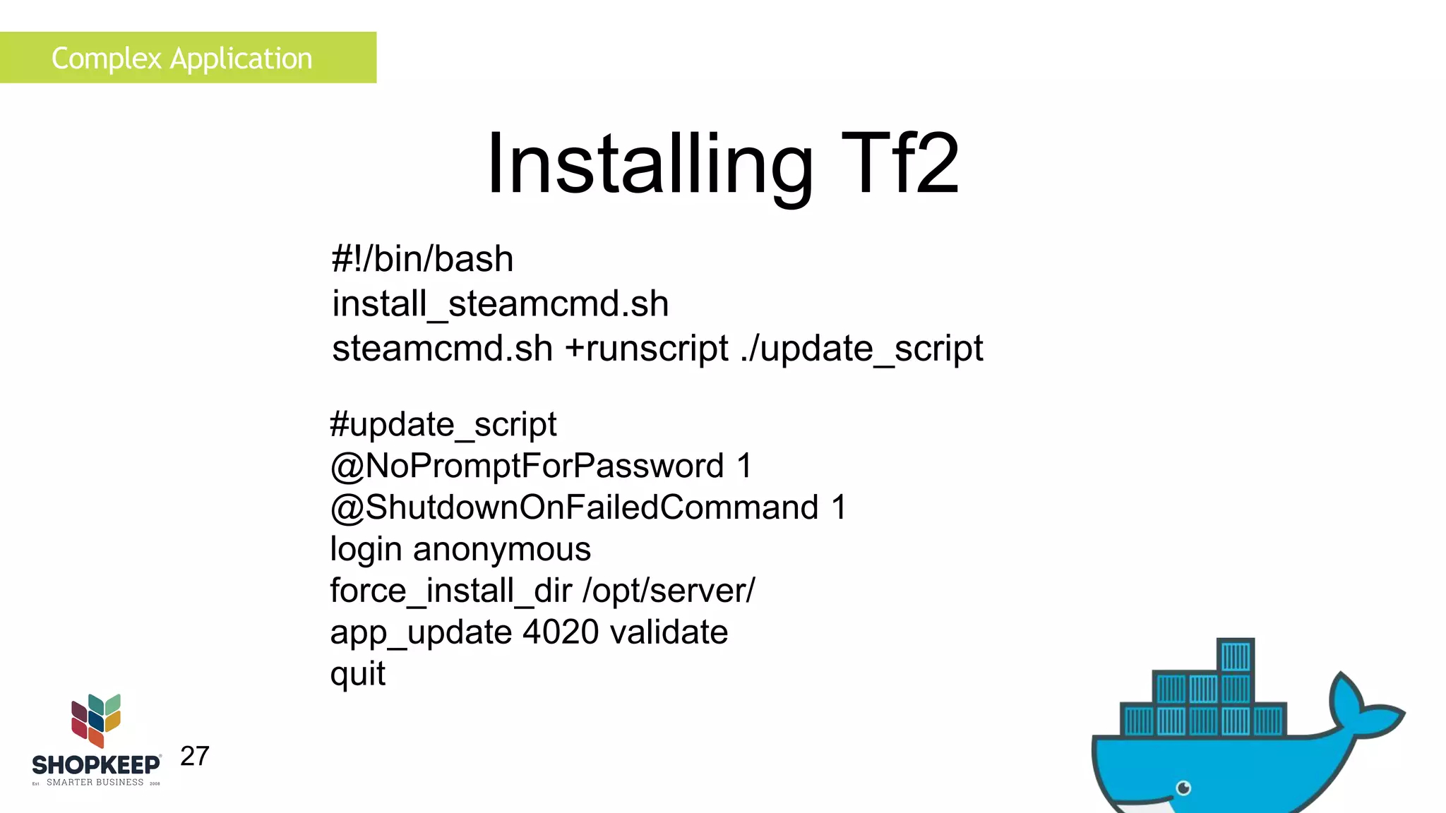 27 
Installing Tf2 
#update_script 
@NoPromptForPassword 1 
@ShutdownOnFailedCommand 1 
login anonymous 
force_install_dir /opt/server/ 
app_update 4020 validate 
quit 
Complex Application 
#!/bin/bash 
install_steamcmd.sh 
steamcmd.sh +runscript ./update_script 
 