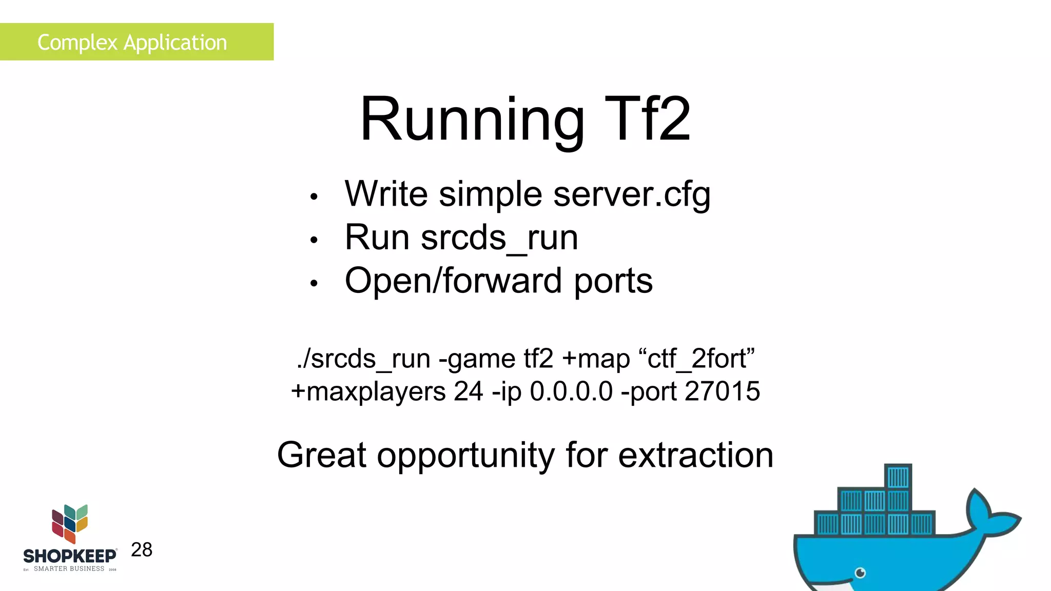 28 
Running Tf2 
• Write simple server.cfg 
• Run srcds_run 
• Open/forward ports 
./srcds_run -game tf2 +map “ctf_2fort” 
+maxplayers 24 -ip 0.0.0.0 -port 27015 
Complex Application 
Great opportunity for extraction 
 