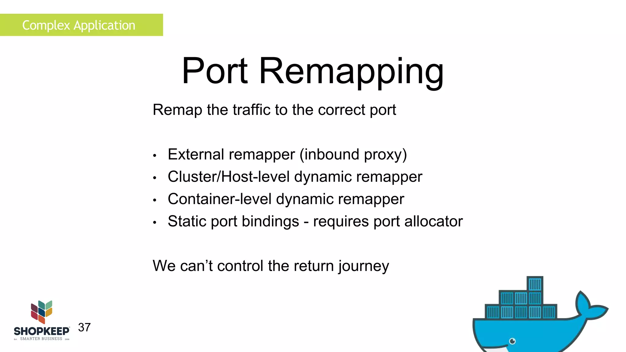 Complex Application 
37 
Port Remapping 
Remap the traffic to the correct port 
• External remapper (inbound proxy) 
• Cluster/Host-level dynamic remapper 
• Container-level dynamic remapper 
• Static port bindings - requires port allocator 
We can’t control the return journey 
 