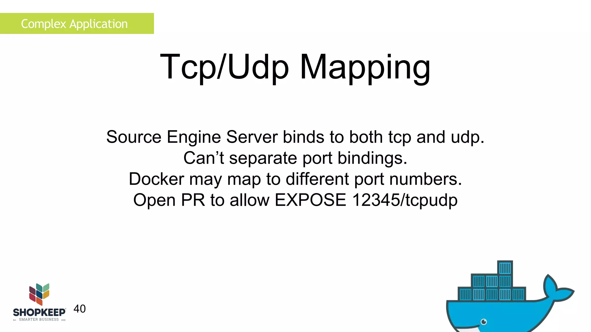 Complex Application 
40 
Tcp/Udp Mapping 
Source Engine Server binds to both tcp and udp. 
Can’t separate port bindings. 
Docker may map to different port numbers. 
Open PR to allow EXPOSE 12345/tcpudp 
 