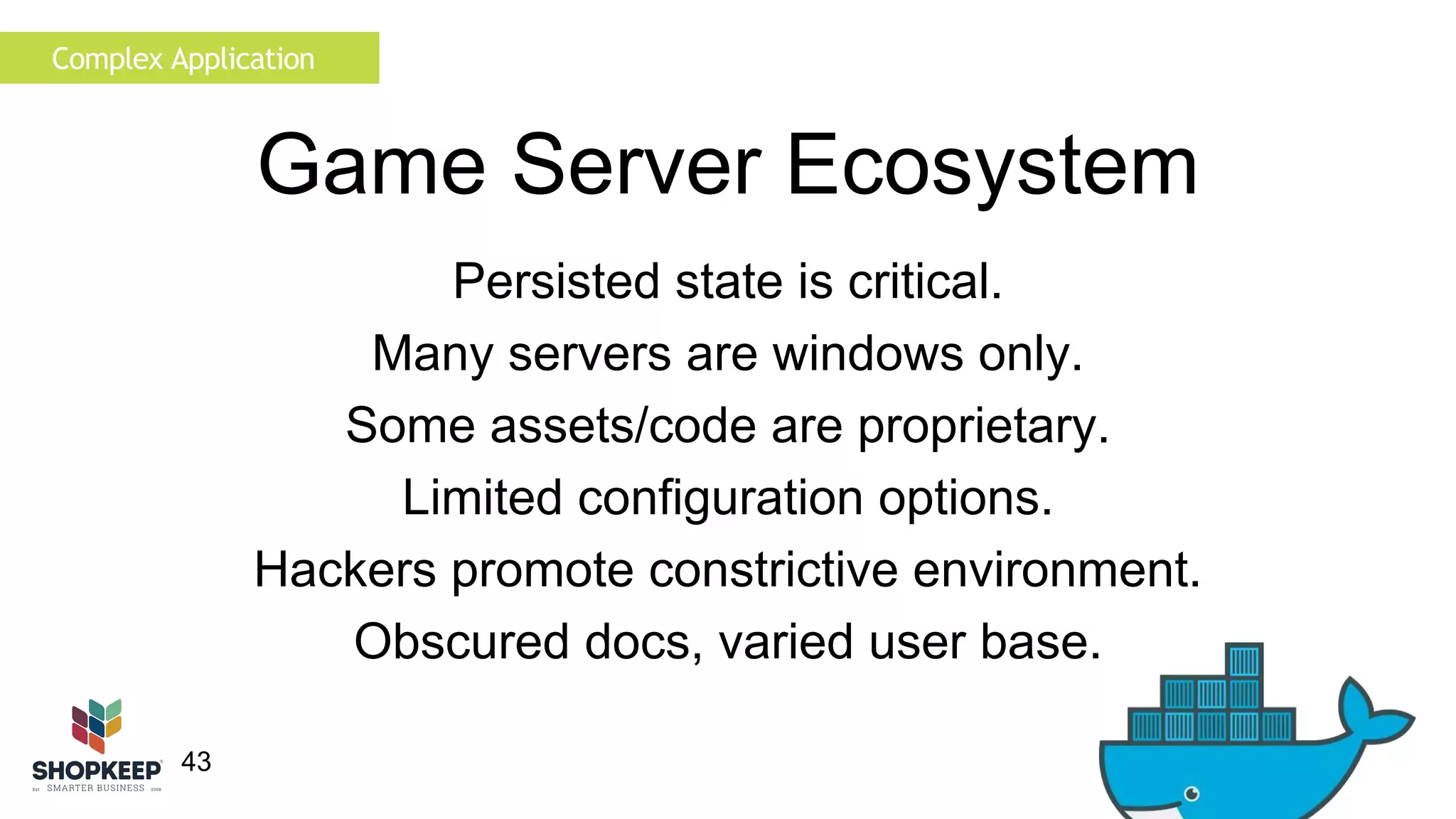 Complex Application 
43 
Game Server Ecosystem 
Persisted state is critical. 
Many servers are windows only. 
Some assets/code are proprietary. 
Limited configuration options. 
Hackers promote constrictive environment. 
Obscured docs, varied user base. 
 