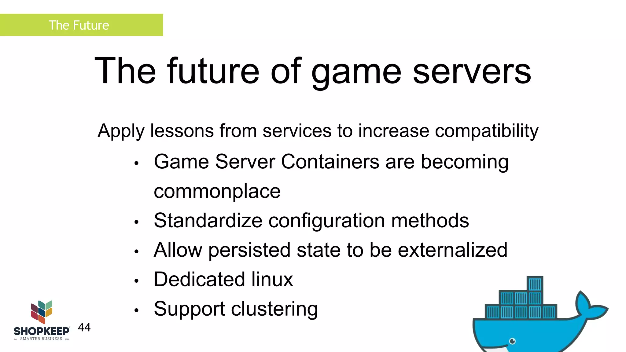 The Future 
44 
The future of game servers 
Apply lessons from services to increase compatibility 
• Game Server Containers are becoming 
commonplace 
• Standardize configuration methods 
• Allow persisted state to be externalized 
• Dedicated linux 
• Support clustering 
 